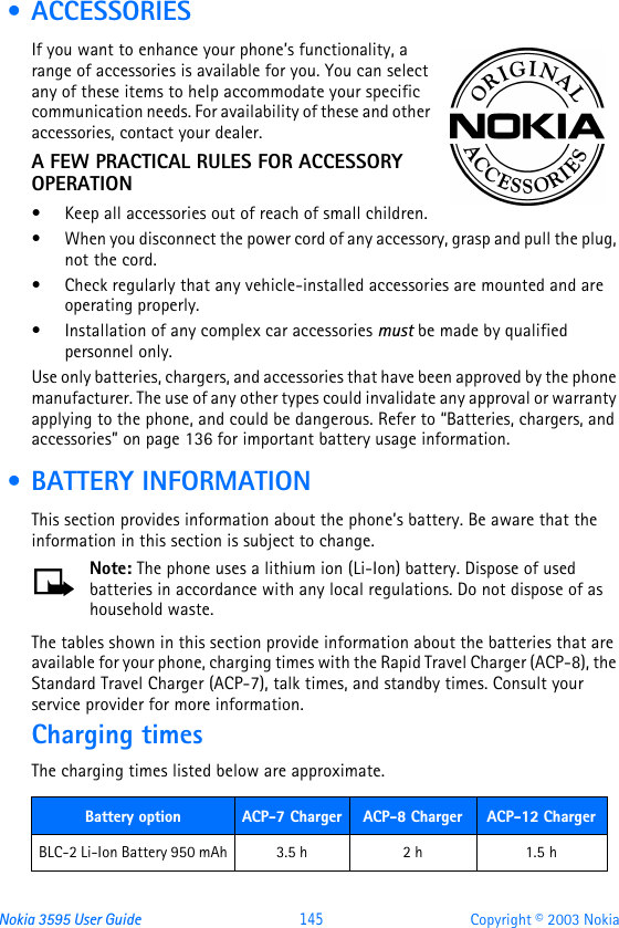 Nokia 3595 User Guide  145 Copyright © 2003 Nokia • ACCESSORIESIf you want to enhance your phone’s functionality, a range of accessories is available for you. You can select any of these items to help accommodate your specific communication needs. For availability of these and other accessories, contact your dealer.A FEW PRACTICAL RULES FOR ACCESSORY OPERATION•Keep all accessories out of reach of small children.•When you disconnect the power cord of any accessory, grasp and pull the plug, not the cord.•Check regularly that any vehicle-installed accessories are mounted and are operating properly.•Installation of any complex car accessories must be made by qualified personnel only.Use only batteries, chargers, and accessories that have been approved by the phone manufacturer. The use of any other types could invalidate any approval or warranty applying to the phone, and could be dangerous. Refer to “Batteries, chargers, and accessories” on page136 for important battery usage information. • BATTERY INFORMATIONThis section provides information about the phone’s battery. Be aware that the information in this section is subject to change.Note: The phone uses a lithium ion (Li-Ion) battery. Dispose of used batteries in accordance with any local regulations. Do not dispose of as household waste.The tables shown in this section provide information about the batteries that are available for your phone, charging times with the Rapid Travel Charger (ACP-8), the Standard Travel Charger (ACP-7), talk times, and standby times. Consult your service provider for more information.Charging timesThe charging times listed below are approximate.  Battery option ACP-7 Charger ACP-8 Charger ACP-12 ChargerBLC-2 Li-Ion Battery 950 mAh 3.5 h 2 h 1.5 h