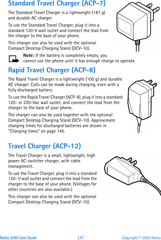 Nokia 3595 User Guide  147 Copyright © 2003 NokiaStandard Travel Charger (ACP-7)The Standard Travel Charger is a lightweight (187 g) and durable AC charger. To use the Standard Travel Charger, plug it into a standard 120-V wall outlet and connect the lead from the charger to the base of your phone.This charger can also be used with the optional Compact Desktop Charging Stand (DCV-10).Note: If the battery is completely empty, you cannot use the phone until it has enough charge to operate.Rapid Travel Charger (ACP-8)The Rapid Travel Charger is a lightweight (100 g) and durable AC charger. Calls can be made during charging, even with a fully discharged battery.To use the Rapid Travel Charger (ACP-8), plug it into a standard 120- or 220-Vac wall outlet, and connect the lead from the charger to the base of your phone.The charger can also be used together with the optional Compact Desktop Charging Stand (DCV-10). Approximate charging times for discharged batteries are shown in “Charging times” on page145.Travel Charger (ACP-12)The Travel Charger is a small, lightweight, high power AC-switcher charger, with cable management. To use the Travel Charger, plug it into a standard 120- V wall outlet and connect the lead from the charger to the base of your phone. (Voltages for other countries are also available.)This charger can also be used with the optional Compact Desktop Charging Stand (DCV-10).