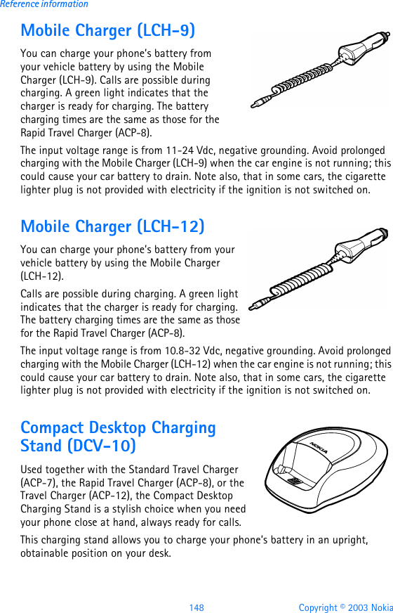 148 Copyright © 2003 NokiaReference informationMobile Charger (LCH-9)You can charge your phone’s battery from your vehicle battery by using the Mobile Charger (LCH-9). Calls are possible during charging. A green light indicates that the charger is ready for charging. The battery charging times are the same as those for the Rapid Travel Charger (ACP-8).The input voltage range is from 11-24 Vdc, negative grounding. Avoid prolonged charging with the Mobile Charger (LCH-9) when the car engine is not running; this could cause your car battery to drain. Note also, that in some cars, the cigarette lighter plug is not provided with electricity if the ignition is not switched on.Mobile Charger (LCH-12)You can charge your phone’s battery from your vehicle battery by using the Mobile Charger (LCH-12). Calls are possible during charging. A green light indicates that the charger is ready for charging. The battery charging times are the same as those for the Rapid Travel Charger (ACP-8).The input voltage range is from 10.8-32 Vdc, negative grounding. Avoid prolonged charging with the Mobile Charger (LCH-12) when the car engine is not running; this could cause your car battery to drain. Note also, that in some cars, the cigarette lighter plug is not provided with electricity if the ignition is not switched on.Compact Desktop Charging Stand (DCV-10)Used together with the Standard Travel Charger (ACP-7), the Rapid Travel Charger (ACP-8), or the Travel Charger (ACP-12), the Compact Desktop Charging Stand is a stylish choice when you need your phone close at hand, always ready for calls. This charging stand allows you to charge your phone’s battery in an upright, obtainable position on your desk.