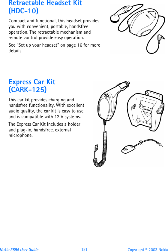 Nokia 3595 User Guide  151 Copyright © 2003 NokiaRetractable Headset Kit (HDC-10)Compact and functional, this headset provides you with convenient, portable, handsfree operation. The retractable mechanism and remote control provide easy operation.See “Set up your headset” on page16 for more details.Express Car Kit (CARK-125)This car kit provides charging and handsfree functionality. With excellent audio quality, the car kit is easy to use and is compatible with 12 V systems.The Express Car Kit Includes a holder and plug-in, handsfree, external microphone.
