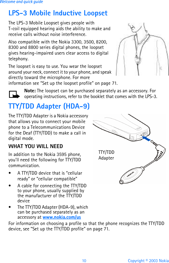 10 Copyright © 2003 NokiaWelcome and quick guideLPS-3 Mobile Inductive LoopsetThe LPS-3 Mobile Loopset gives people with T-coil equipped hearing aids the ability to make and receive calls without noise interference. Also compatible with the Nokia 3300, 3500, 8200, 8300 and 8800 series digital phones, the loopset gives hearing-impaired users clear access to digital telephony.The loopset is easy to use. You wear the loopset around your neck, connect it to your phone, and speak directly toward the microphone. For more information see “Set up the loopset profile” on page71.Note: The loopset can be purchased separately as an accessory. For operating instructions, refer to the booklet that comes with the LPS-3.TTY/TDD Adapter (HDA-9)The TTY/TDD Adapter is a Nokia accessory that allows you to connect your mobile phone to a Telecommunications Device for the Deaf (TTY/TDD) to make a call in digital mode. WHAT YOU WILL NEEDIn addition to the Nokia 3595 phone, you’ll need the following for TTY/TDD communication.•A TTY/TDD device that is “cellular ready” or “cellular compatible”•A cable for connecting the TTY/TDD to your phone, usually supplied by the manufacturer of the TTY/TDD device•The TTY/TDD Adapter (HDA-9), which can be purchased separately as an accessory at www.nokia.com/usFor information on choosing a profile so that the phone recognizes the TTY/TDD device, see “Set up the TTY/TDD profile” on page71.TTY/TDD Adapter