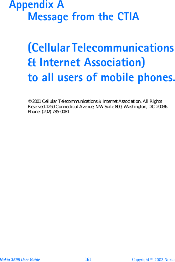 Nokia 3595 User Guide  161 Copyright ©  2003 Nokia Appendix A Message from the CTIA(Cellular Telecommunications &amp; Internet Association) to all users of mobile phones.© 2001 Cellular Telecommunications &amp; Internet Association. All Rights Reserved.1250 Connecticut Avenue, NW Suite 800, Washington, DC 20036. Phone: (202) 785-0081