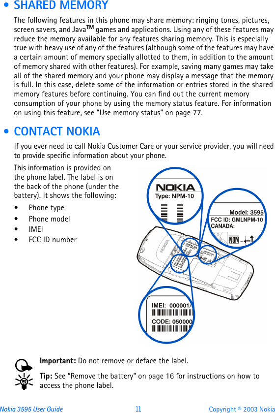 Nokia 3595 User Guide  11 Copyright © 2003 Nokia • SHARED MEMORYThe following features in this phone may share memory: ringing tones, pictures, screen savers, and JavaTM games and applications. Using any of these features may reduce the memory available for any features sharing memory. This is especially true with heavy use of any of the features (although some of the features may have a certain amount of memory specially allotted to them, in addition to the amount of memory shared with other features). For example, saving many games may take all of the shared memory and your phone may display a message that the memory is full. In this case, delete some of the information or entries stored in the shared memory features before continuing. You can find out the current memory consumption of your phone by using the memory status feature. For information on using this feature, see “Use memory status” on page77. • CONTACT NOKIAIf you ever need to call Nokia Customer Care or your service provider, you will need to provide specific information about your phone.This information is provided on the phone label. The label is on the back of the phone (under the battery). It shows the following:•Phone type•Phone model•IMEI•FCC ID numberImportant: Do not remove or deface the label.Tip: See “Remove the battery” on page16 for instructions on how to access the phone label.