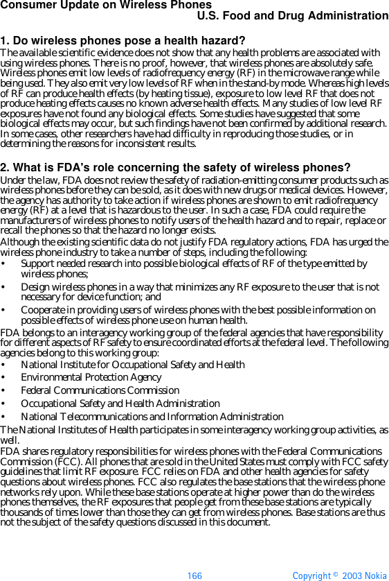 166 Copyright ©  2003 Nokia Consumer Update on Wireless PhonesU.S. Food and Drug Administration1. Do wireless phones pose a health hazard?The available scientific evidence does not show that any health problems are associated with using wireless phones. There is no proof, however, that wireless phones are absolutely safe. Wireless phones emit low levels of radiofrequency energy (RF) in the microwave range while being used. They also emit very low levels of RF when in the stand-by mode. Whereas high levels of RF can produce health effects (by heating tissue), exposure to low level RF that does not produce heating effects causes no known adverse health effects. Many studies of low level RF exposures have not found any biological effects. Some studies have suggested that some biological effects may occur, but such findings have not been confirmed by additional research. In some cases, other researchers have had difficulty in reproducing those studies, or in determining the reasons for inconsistent results.2. What is FDA&apos;s role concerning the safety of wireless phones?Under the law, FDA does not review the safety of radiation-emitting consumer products such as wireless phones before they can be sold, as it does with new drugs or medical devices. However, the agency has authority to take action if wireless phones are shown to emit radiofrequency energy (RF) at a level that is hazardous to the user. In such a case, FDA could require the manufacturers of wireless phones to notify users of the health hazard and to repair, replace or recall the phones so that the hazard no longer exists.Although the existing scientific data do not justify FDA regulatory actions, FDA has urged the wireless phone industry to take a number of steps, including the following:•Support needed research into possible biological effects of RF of the type emitted by wireless phones;•Design wireless phones in a way that minimizes any RF exposure to the user that is not necessary for device function; and•Cooperate in providing users of wireless phones with the best possible information on possible effects of wireless phone use on human health.FDA belongs to an interagency working group of the federal agencies that have responsibility for different aspects of RF safety to ensure coordinated efforts at the federal level. The following agencies belong to this working group:•National Institute for Occupational Safety and Health•Environmental Protection Agency•Federal Communications Commission•Occupational Safety and Health Administration•National Telecommunications and Information AdministrationThe National Institutes of Health participates in some interagency working group activities, as well.FDA shares regulatory responsibilities for wireless phones with the Federal Communications Commission (FCC). All phones that are sold in the United States must comply with FCC safety guidelines that limit RF exposure. FCC relies on FDA and other health agencies for safety questions about wireless phones. FCC also regulates the base stations that the wireless phone networks rely upon. While these base stations operate at higher power than do the wireless phones themselves, the RF exposures that people get from these base stations are typically thousands of times lower than those they can get from wireless phones. Base stations are thus not the subject of the safety questions discussed in this document.