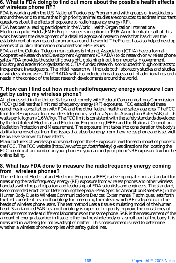 168 Copyright ©  2003 Nokia 6. What is FDA doing to find out more about the possible health effects of wireless phone RF?FDA is working with the U.S. National Toxicology Program and with groups of investigators around the world to ensure that high priority animal studies are conducted to address important questions about the effects of exposure to radiofrequency energy (RF).FDA has been a leading participant in the World Health Organization International Electromagnetic Fields (EMF) Project since its inception in 1996. An influential result of this work has been the development of a detailed agenda of research needs that has driven the establishment of new research programs around the world. The Project has also helped develop a series of public information documents on EMF issues.FDA and the Cellular Telecommunications &amp; Internet Association (CTIA) have a formal Cooperative Research and Development Agreement (CRADA) to do research on wireless phone safety. FDA provides the scientific oversight, obtaining input from experts in government, industry, and academic organizations. CTIA-funded research is conducted through contracts to independent investigators. The initial research will include both laboratory studies and studies of wireless phone users. The CRADA will also include a broad assessment of additional research needs in the context of the latest research developments around the world.7. How can I find out how much radiofrequency energy exposure I can get by using my wireless phone?All phones sold in the United States must comply with Federal Communications Commission (FCC) guidelines that limit radiofrequency energy (RF) exposures. FCC established these guidelines in consultation with FDA and the other federal health and safety agencies. The FCC limit for RF exposure from wireless telephones is set at a Specific Absorption Rate (SAR) of 1.6 watts per kilogram (1.6 W/kg). The FCC limit is consistent with the safety standards developed by the Institute of Electrical and Electronic Engineering (IEEE) and the National Council on Radiation Protection and Measurement. The exposure limit takes into consideration the body’s ability to remove heat from the tissues that absorb energy from the wireless phone and is set well below levels known to have effects.Manufacturers of wireless phones must report the RF exposure level for each model of phone to the FCC. The FCC website (http://www.fcc.gov/oet/rfsafety) gives directions for locating the FCC identification number on your phone so you can find your phone’s RF exposure level in the online listing.8. What has FDA done to measure the radiofrequency energy coming from   wireless phones?The Institute of Electrical and Electronic Engineers (IEEE) is developing a technical standard for measuring the radiofrequency energy (RF) exposure from wireless phones and other wireless handsets with the participation and leadership of FDA scientists and engineers. The standard, Recommended Practice for Determining the Spatial-Peak Specific Absorption Rate (SAR) in the Human Body Due to Wireless Communications Devices: Experimental Techniques, sets forth the first consistent test methodology for measuring the rate at which RF is deposited in the heads of wireless phone users. The test method uses a tissue-simulating model of the human head. Standardized SAR test methodology is expected to greatly improve the consistency of measurements made at different laboratories on the same phone. SAR is the measurement of the amount of energy absorbed in tissue, either by the whole body or a small part of the body. It is measured in watts/kg (or milliwatts/g) of matter. This measurement is used to determine whether a wireless phone complies with safety guidelines.