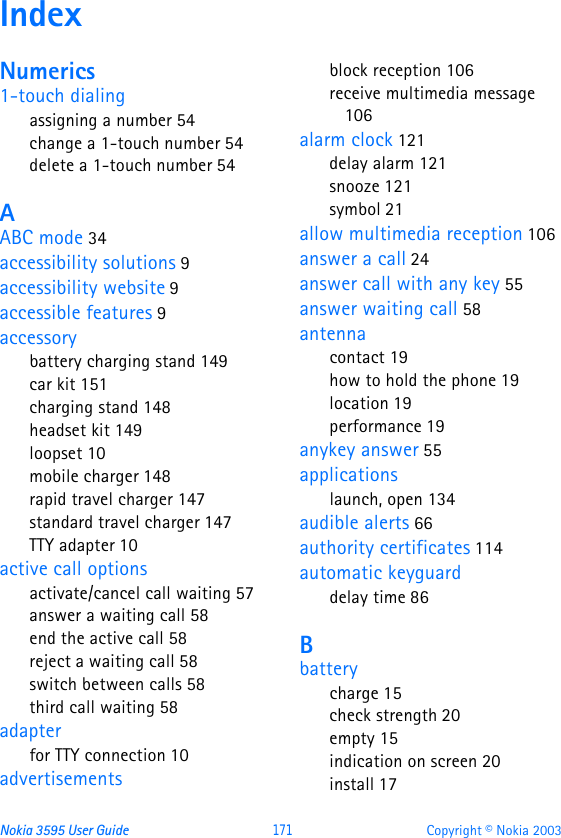 Nokia 3595 User Guide  171 Copyright © Nokia 2003IndexNumerics1-touch dialingassigning a number 54change a 1-touch number 54delete a 1-touch number 54AABC mode 34accessibility solutions 9accessibility website 9accessible features 9accessorybattery charging stand 149car kit 151charging stand 148headset kit 149loopset 10mobile charger 148rapid travel charger 147standard travel charger 147TTY adapter 10active call optionsactivate/cancel call waiting 57answer a waiting call 58end the active call 58reject a waiting call 58switch between calls 58third call waiting 58adapterfor TTY connection 10advertisementsblock reception 106receive multimedia message 106alarm clock 121delay alarm 121snooze 121symbol 21allow multimedia reception 106answer a call 24answer call with any key 55answer waiting call 58antennacontact 19how to hold the phone 19location 19performance 19anykey answer 55applicationslaunch, open 134audible alerts 66authority certificates 114automatic keyguarddelay time 86Bbatterycharge 15check strength 20empty 15indication on screen 20install 17