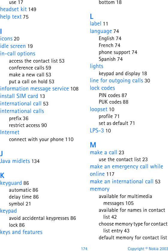 174 Copyright © Nokia 2003use 17headset kit 149help text 75Iicons 20idle screen 19in-call optionsaccess the contact list 53conference calls 59make a new call 53put a call on hold 53information message service 108install SIM card 13international call 53international callsprefix 36restrict access 90Internetconnect with your phone 110JJava midlets 134Kkeyguard 86automatic 86delay time 86symbol 21keypadavoid accidental keypresses 86lock 86keys and featuresbottom 18Llabel 11language 74English 74French 74phone support 74Spanish 74lightskeypad and display 18line for outgoing calls 30lock codesPIN codes 87PUK codes 88loopset 10profile 71set as default 71LPS-3 10Mmake a call 23use the contact list 23make an emergency call while online 117make an international call 53memoryavailable for multimedia messages 105available for names in contact list 42choose memory type for contact list entry 43default memory for contact list 