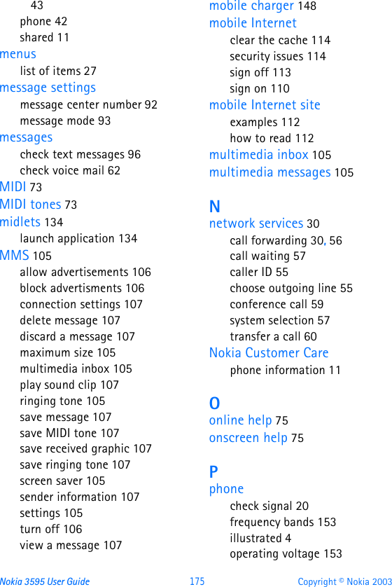 Nokia 3595 User Guide  175 Copyright © Nokia 200343phone 42shared 11menuslist of items 27message settingsmessage center number 92message mode 93messagescheck text messages 96check voice mail 62MIDI 73MIDI tones 73midlets 134launch application 134MMS 105allow advertisements 106block advertisments 106connection settings 107delete message 107discard a message 107maximum size 105multimedia inbox 105play sound clip 107ringing tone 105save message 107save MIDI tone 107save received graphic 107save ringing tone 107screen saver 105sender information 107settings 105turn off 106view a message 107mobile charger 148mobile Internetclear the cache 114security issues 114sign off 113sign on 110mobile Internet siteexamples 112how to read 112multimedia inbox 105multimedia messages 105Nnetwork services 30call forwarding 30, 56call waiting 57caller ID 55choose outgoing line 55conference call 59system selection 57transfer a call 60Nokia Customer Carephone information 11Oonline help 75onscreen help 75Pphonecheck signal 20frequency bands 153illustrated 4operating voltage 153