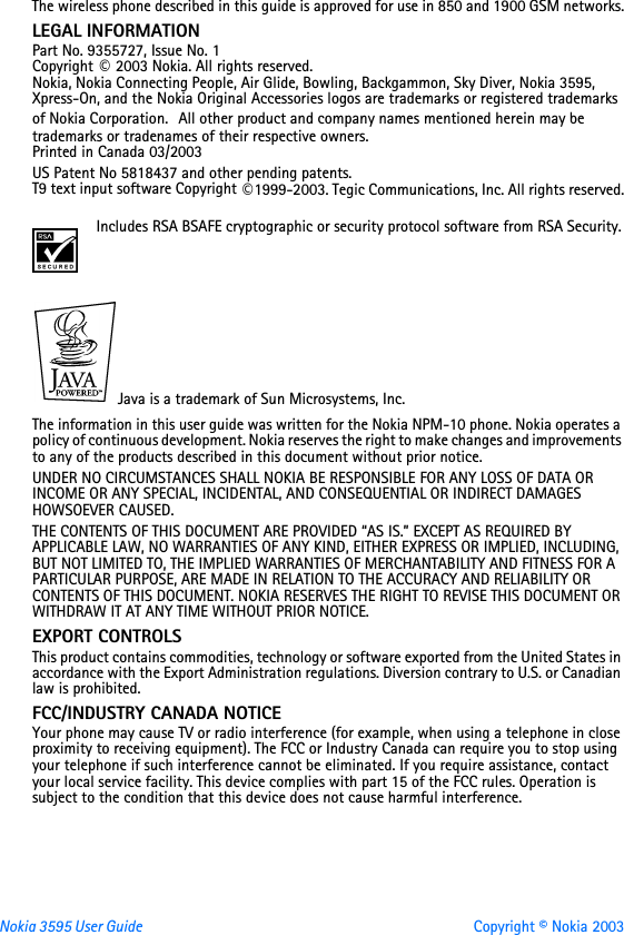 Nokia 3595 User Guide Copyright © Nokia 2003The wireless phone described in this guide is approved for use in 850 and 1900 GSM networks.LEGAL INFORMATIONPart No. 9355727, Issue No. 1Copyright © 2003 Nokia. All rights reserved.Nokia, Nokia Connecting People, Air Glide, Bowling, Backgammon, Sky Diver, Nokia 3595, Xpress-On, and the Nokia Original Accessories logos are trademarks or registered trademarks of Nokia Corporation.  All other product and company names mentioned herein may be trademarks or tradenames of their respective owners. Printed in Canada 03/2003US Patent No 5818437 and other pending patents.T9 text input software Copyright ©1999-2003. Tegic Communications, Inc. All rights reserved.Includes RSA BSAFE cryptographic or security protocol software from RSA Security.Java is a trademark of Sun Microsystems, Inc.The information in this user guide was written for the Nokia NPM-10 phone. Nokia operates a policy of continuous development. Nokia reserves the right to make changes and improvements to any of the products described in this document without prior notice.UNDER NO CIRCUMSTANCES SHALL NOKIA BE RESPONSIBLE FOR ANY LOSS OF DATA OR INCOME OR ANY SPECIAL, INCIDENTAL, AND CONSEQUENTIAL OR INDIRECT DAMAGES HOWSOEVER CAUSED.THE CONTENTS OF THIS DOCUMENT ARE PROVIDED “AS IS.” EXCEPT AS REQUIRED BY APPLICABLE LAW, NO WARRANTIES OF ANY KIND, EITHER EXPRESS OR IMPLIED, INCLUDING, BUT NOT LIMITED TO, THE IMPLIED WARRANTIES OF MERCHANTABILITY AND FITNESS FOR A PARTICULAR PURPOSE, ARE MADE IN RELATION TO THE ACCURACY AND RELIABILITY OR CONTENTS OF THIS DOCUMENT. NOKIA RESERVES THE RIGHT TO REVISE THIS DOCUMENT OR WITHDRAW IT AT ANY TIME WITHOUT PRIOR NOTICE.EXPORT CONTROLSThis product contains commodities, technology or software exported from the United States in accordance with the Export Administration regulations. Diversion contrary to U.S. or Canadian law is prohibited.FCC/INDUSTRY CANADA NOTICEYour phone may cause TV or radio interference (for example, when using a telephone in close proximity to receiving equipment). The FCC or Industry Canada can require you to stop using your telephone if such interference cannot be eliminated. If you require assistance, contact your local service facility. This device complies with part 15 of the FCC rules. Operation is subject to the condition that this device does not cause harmful interference.