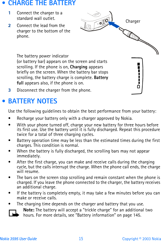 Nokia 3595 User Guide  15 Copyright © 2003 Nokia • CHARGE THE BATTERY1Connect the charger to a standard wall outlet.2Connect the lead from the charger to the bottom of the phone.The battery power indicator (or battery bar) appears on the screen and starts scrolling. If the phone is on, Charging appears briefly on the screen. When the battery bar stops scrolling, the battery charge is complete. Battery full appears also, if the phone is on.3Disconnect the charger from the phone. • BATTERY NOTESUse the following guidelines to obtain the best performance from your battery:•Recharge your battery only with a charger approved by Nokia.•With your phone turned off, charge your new battery for three hours before its first use. Use the battery until it is fully discharged. Repeat this procedure twice for a total of three charging cycles.•Battery operation time may be less than the estimated times during the first charges. This condition is normal.•When the battery is fully discharged, the scrolling bars may not appear immediately.•After the first charge, you can make and receive calls during the charging cycle, but the calls interrupt the charge. When the phone call ends, the charge will resume.•The bars on the screen stop scrolling and remain constant when the phone is charged. If you leave the phone connected to the charger, the battery receives an additional charge.•If the battery is completely empty, it may take a few minutes before you can make or receive calls.•The charging time depends on the charger and battery that you use.Note: The battery will accept a &quot;trickle charge&quot; for an additional two hours. For more details, see “Battery information” on page145.Charger