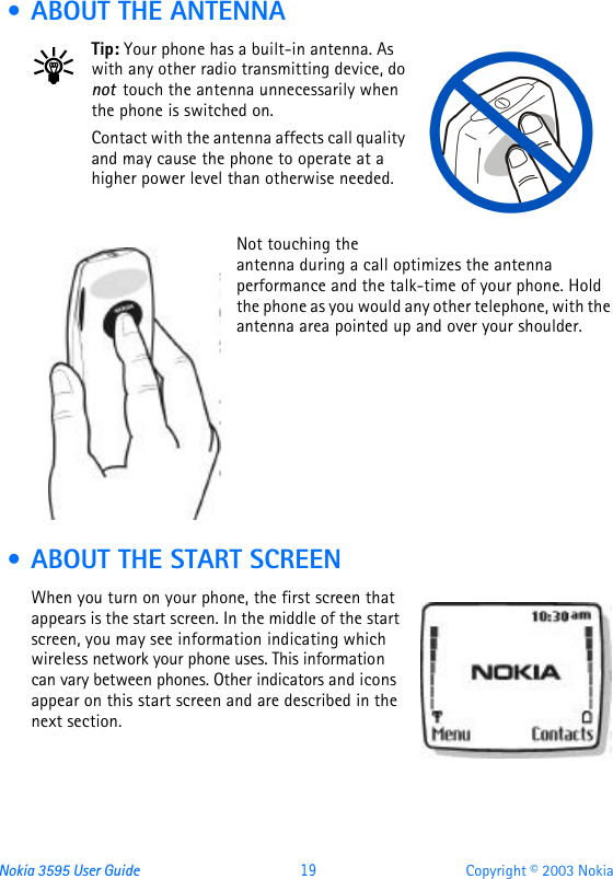 Nokia 3595 User Guide  19 Copyright © 2003 Nokia • ABOUT THE ANTENNATip: Your phone has a built-in antenna. As with any other radio transmitting device, do not  touch the antenna unnecessarily when the phone is switched on. Contact with the antenna affects call quality and may cause the phone to operate at a higher power level than otherwise needed.Not touching the antenna during a call optimizes the antenna performance and the talk-time of your phone. Hold the phone as you would any other telephone, with the antenna area pointed up and over your shoulder. • ABOUT THE START SCREENWhen you turn on your phone, the first screen that appears is the start screen. In the middle of the start screen, you may see information indicating which wireless network your phone uses. This information can vary between phones. Other indicators and icons appear on this start screen and are described in the next section.