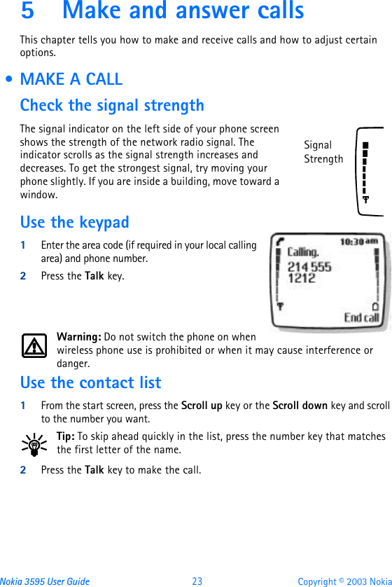 Nokia 3595 User Guide  23 Copyright © 2003 Nokia5Make and answer callsThis chapter tells you how to make and receive calls and how to adjust certain options. • MAKE A CALLCheck the signal strengthThe signal indicator on the left side of your phone screen shows the strength of the network radio signal. The indicator scrolls as the signal strength increases and decreases. To get the strongest signal, try moving your phone slightly. If you are inside a building, move toward a window.Use the keypad1Enter the area code (if required in your local calling area) and phone number.2Press the Talk key.Warning: Do not switch the phone on when wireless phone use is prohibited or when it may cause interference or danger.Use the contact list1From the start screen, press the Scroll up key or the Scroll down key and scroll to the number you want.Tip: To skip ahead quickly in the list, press the number key that matches the first letter of the name.2Press the Talk key to make the call.Signal Strength