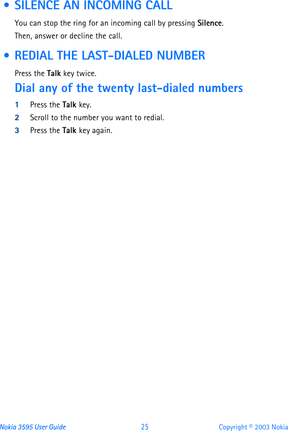 Nokia 3595 User Guide  25 Copyright © 2003 Nokia • SILENCE AN INCOMING CALLYou can stop the ring for an incoming call by pressing Silence.Then, answer or decline the call. • REDIAL THE LAST-DIALED NUMBERPress the Talk key twice.Dial any of the twenty last-dialed numbers1Press the Talk key.2Scroll to the number you want to redial.3Press the Talk key again.