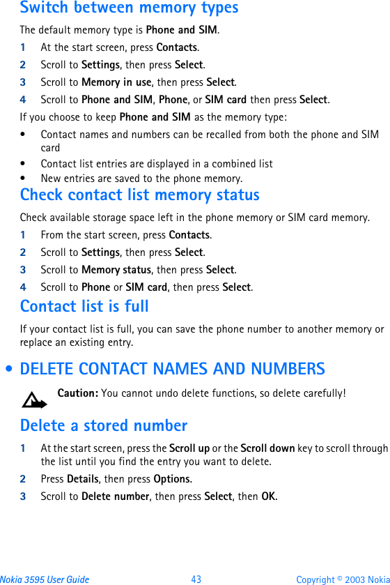 Nokia 3595 User Guide  43 Copyright © 2003 NokiaSwitch between memory typesThe default memory type is Phone and SIM.  1At the start screen, press Contacts.2Scroll to Settings, then press Select.3Scroll to Memory in use, then press Select.4Scroll to Phone and SIM, Phone, or SIM card then press Select.If you choose to keep Phone and SIM as the memory type:•Contact names and numbers can be recalled from both the phone and SIM card•Contact list entries are displayed in a combined list•New entries are saved to the phone memory. Check contact list memory statusCheck available storage space left in the phone memory or SIM card memory.1From the start screen, press Contacts.2Scroll to Settings, then press Select.3Scroll to Memory status, then press Select.4Scroll to Phone or SIM card, then press Select.Contact list is fullIf your contact list is full, you can save the phone number to another memory or replace an existing entry.  • DELETE CONTACT NAMES AND NUMBERSCaution: You cannot undo delete functions, so delete carefully!Delete a stored number1At the start screen, press the Scroll up or the Scroll down key to scroll through the list until you find the entry you want to delete.2Press Details, then press Options.3Scroll to Delete number, then press Select, then OK.