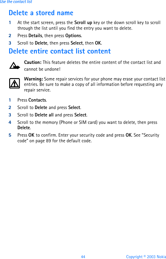 44 Copyright © 2003 NokiaUse the contact listDelete a stored name1At the start screen, press the Scroll up key or the down scroll key to scroll through the list until you find the entry you want to delete.2Press Details, then press Options.3Scroll to Delete, then press Select, then OK.Delete entire contact list contentCaution: This feature deletes the entire content of the contact list and cannot be undone!Warning: Some repair services for your phone may erase your contact list entries. Be sure to make a copy of all information before requesting any repair service.1Press Contacts.2Scroll to Delete and press Select.3Scroll to Delete all and press Select.4Scroll to the memory (Phone or SIM card) you want to delete, then press Delete.5Press OK to confirm. Enter your security code and press OK. See “Security code” on page89 for the default code.