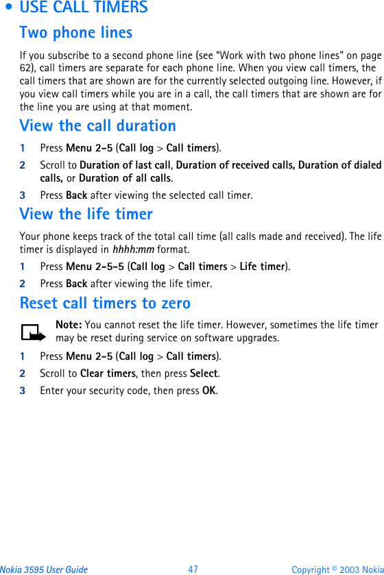Nokia 3595 User Guide  47 Copyright © 2003 Nokia • USE CALL TIMERSTwo phone linesIf you subscribe to a second phone line (see “Work with two phone lines” on page 62), call timers are separate for each phone line. When you view call timers, the call timers that are shown are for the currently selected outgoing line. However, if you view call timers while you are in a call, the call timers that are shown are for the line you are using at that moment.View the call duration1Press Menu 2-5 (Call log &gt; Call timers).2Scroll to Duration of last call, Duration of received calls, Duration of dialed calls, or Duration of all calls. 3Press Back after viewing the selected call timer.View the life timerYour phone keeps track of the total call time (all calls made and received). The life timer is displayed in hhhh:mm format.1Press Menu 2-5-5 (Call log &gt; Call timers &gt; Life timer).2Press Back after viewing the life timer.Reset call timers to zeroNote: You cannot reset the life timer. However, sometimes the life timer may be reset during service on software upgrades.1Press Menu 2-5 (Call log &gt; Call timers).2Scroll to Clear timers, then press Select.3Enter your security code, then press OK.