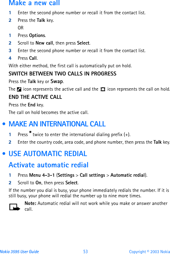 Nokia 3595 User Guide  53 Copyright © 2003 NokiaMake a new call1Enter the second phone number or recall it from the contact list.2Press the Talk key.OR1Press Options.2Scroll to New call, then press Select.3Enter the second phone number or recall it from the contact list.4Press Call.With either method, the first call is automatically put on hold.SWITCH BETWEEN TWO CALLS IN PROGRESSPress the Talk key or Swap.The  icon represents the active call and the  icon represents the call on hold.END THE ACTIVE CALLPress the End key.The call on hold becomes the active call. • MAKE AN INTERNATIONAL CALL1Press * twice to enter the international dialing prefix (+).2Enter the country code, area code, and phone number, then press the Talk key. • USE AUTOMATIC REDIALActivate automatic redial1Press Menu 4-3-1 (Settings &gt; Call settings &gt; Automatic redial).2Scroll to On, then press Select.If the number you dial is busy, your phone immediately redials the number. If it is still busy, your phone will redial the number up to nine more times.Note: Automatic redial will not work while you make or answer another call.