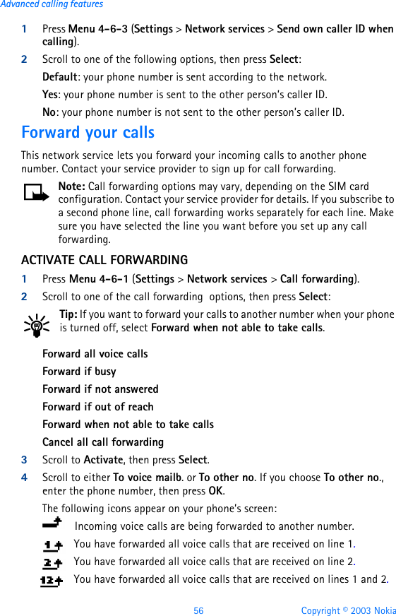56 Copyright © 2003 NokiaAdvanced calling features1Press Menu 4-6-3 (Settings &gt; Network services &gt; Send own caller ID when calling).2Scroll to one of the following options, then press Select:Default: your phone number is sent according to the network. Yes: your phone number is sent to the other person’s caller ID.No: your phone number is not sent to the other person’s caller ID.Forward your callsThis network service lets you forward your incoming calls to another phone number. Contact your service provider to sign up for call forwarding.Note: Call forwarding options may vary, depending on the SIM card configuration. Contact your service provider for details. If you subscribe to a second phone line, call forwarding works separately for each line. Make sure you have selected the line you want before you set up any call forwarding.ACTIVATE CALL FORWARDING1Press Menu 4-6-1 (Settings &gt; Network services &gt; Call forwarding).2Scroll to one of the call forwarding  options, then press Select:Tip: If you want to forward your calls to another number when your phone is turned off, select Forward when not able to take calls.Forward all voice callsForward if busyForward if not answeredForward if out of reachForward when not able to take callsCancel all call forwarding3Scroll to Activate, then press Select.4Scroll to either To voice mailb. or To other no. If you choose To other no., enter the phone number, then press OK. The following icons appear on your phone’s screen:    Incoming voice calls are being forwarded to another number. You have forwarded all voice calls that are received on line 1.You have forwarded all voice calls that are received on line 2.You have forwarded all voice calls that are received on lines 1 and 2.
