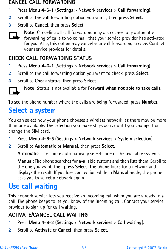 Nokia 3595 User Guide  57 Copyright © 2003 NokiaCANCEL CALL FORWARDING1Press Menu 4-6-1 (Settings &gt; Network services &gt; Call forwarding).2Scroll to the call forwarding option you want , then press Select.3Scroll to Cancel, then press Select.Note: Canceling all call forwarding may also cancel any automatic forwarding of calls to voice mail that your service provider has activated for you. Also, this option may cancel your call forwarding service. Contact your service provider for details.CHECK CALL FORWARDING STATUS1Press Menu 4-6-1 (Settings &gt; Network services &gt; Call forwarding).2Scroll to the call forwarding option you want to check, press Select.3Scroll to Check status, then press Select.Note: Status is not available for Forward when not able to take calls.To see the phone number where the calls are being forwarded, press Number.Select a systemYou can select how your phone chooses a wireless network, as there may be more than one available. The selection you make stays active until you change it or change the SIM card.1Press Menu 4-6-5 (Settings &gt; Network services &gt; System selection).2Scroll to Automatic or Manual, then press Select.Automatic: The phone automatically selects one of the available systems. Manual: The phone searches for available systems and then lists them. Scroll to the one you want, then press Select. The phone looks for a network and displays the result. If you lose connection while in Manual mode, the phone asks you to select a network again.Use call waitingThis network service lets you receive an incoming call when you are already in a call. The phone beeps to let you know of the incoming call. Contact your service provider to sign up for call waiting.ACTIVATE/CANCEL CALL WAITING1Press Menu 4-6-2 (Settings &gt; Network services &gt; Call waiting).2Scroll to Activate or Cancel, then press Select.