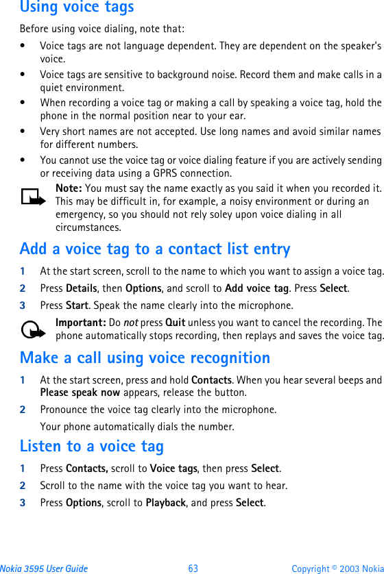 Nokia 3595 User Guide  63 Copyright © 2003 NokiaUsing voice tagsBefore using voice dialing, note that:•Voice tags are not language dependent. They are dependent on the speaker’s voice.•Voice tags are sensitive to background noise. Record them and make calls in a quiet environment.•When recording a voice tag or making a call by speaking a voice tag, hold the phone in the normal position near to your ear.•Very short names are not accepted. Use long names and avoid similar names for different numbers.•You cannot use the voice tag or voice dialing feature if you are actively sending or receiving data using a GPRS connection.Note: You must say the name exactly as you said it when you recorded it. This may be difficult in, for example, a noisy environment or during an emergency, so you should not rely soley upon voice dialing in all circumstances.Add a voice tag to a contact list entry1At the start screen, scroll to the name to which you want to assign a voice tag.2Press Details, then Options, and scroll to Add voice tag. Press Select.3Press Start. Speak the name clearly into the microphone.Important: Do not press Quit unless you want to cancel the recording. The phone automatically stops recording, then replays and saves the voice tag.Make a call using voice recognition1At the start screen, press and hold Contacts. When you hear several beeps and Please speak now appears, release the button.2Pronounce the voice tag clearly into the microphone. Your phone automatically dials the number.Listen to a voice tag1Press Contacts, scroll to Voice tags, then press Select.2Scroll to the name with the voice tag you want to hear.3Press Options, scroll to Playback, and press Select.