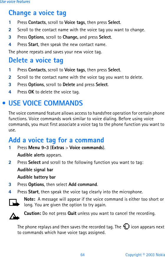 64 Copyright © 2003 NokiaUse voice featuresChange a voice tag1Press Contacts, scroll to Voice tags, then press Select.2Scroll to the contact name with the voice tag you want to change.3Press Options, scroll to Change, and press Select.4Press Start, then speak the new contact name.The phone repeats and saves your new voice tag.Delete a voice tag1Press Contacts, scroll to Voice tags, then press Select.2Scroll to the contact name with the voice tag you want to delete.3Press Options, scroll to Delete and press Select. 4Press OK to delete the voice tag. • USE VOICE COMMANDSThe voice command feature allows access to handsfree operation for certain phone functions. Voice commands work similar to voice dialing. Before using voice commands, you must first associate a voice tag to the phone function you want to use.Add a voice tag for a command1Press Menu 9-3 (Extras &gt; Voice commands).Audible alerts appears.2Press Select and scroll to the following function you want to tag:Audible signal barAudible battery bar3Press Options, then select Add command. 4Press Start, then speak the voice tag clearly into the microphone.Note:  A message will appear if the voice command is either too short or long. You are given the option to try again.Caution: Do not press Quit unless you want to cancel the recording.The phone replays and then saves the recorded tag. The   icon appears next to commands which have voice tags assigned.