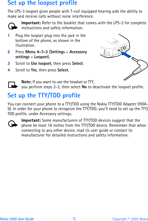 Nokia 3595 User Guide  71 Copyright © 2003 NokiaSet up the loopset profileThe LPS-3 loopset gives people with T-coil equipped hearing aids the ability to make and receive calls without noise interference. Important: Refer to the booklet that comes with the LPS-3 for complete instructions and safety information.1Plug the loopset plug into the jack in the bottom of the phone, as shown in the illustration. 2Press Menu 4-7-3 (Settings &gt; Accessory settings &gt; Loopset).3Scroll to Use loopset, then press Select.4Scroll to Yes, then press Select.Note: If you want to use the headset or TTY, you perform steps 2-3, then select No to deactivate the loopset profile.Set up the TTY/TDD profileYou can connect your phone to a TTY/TDD using the Nokia TTY/TDD Adapter (HDA-9). In order for your phone to recognize the TTY/TDD, you’ll need to set up the TTY/TDD profile, under Accessory settings.Important: Some manufacturers of TTY/TDD devices suggest that the phone be least 18 inches from the TTY/TDD device. Remember that when connecting to any other device, read its user guide or contact its manufacturer for detailed instructions and safety information.