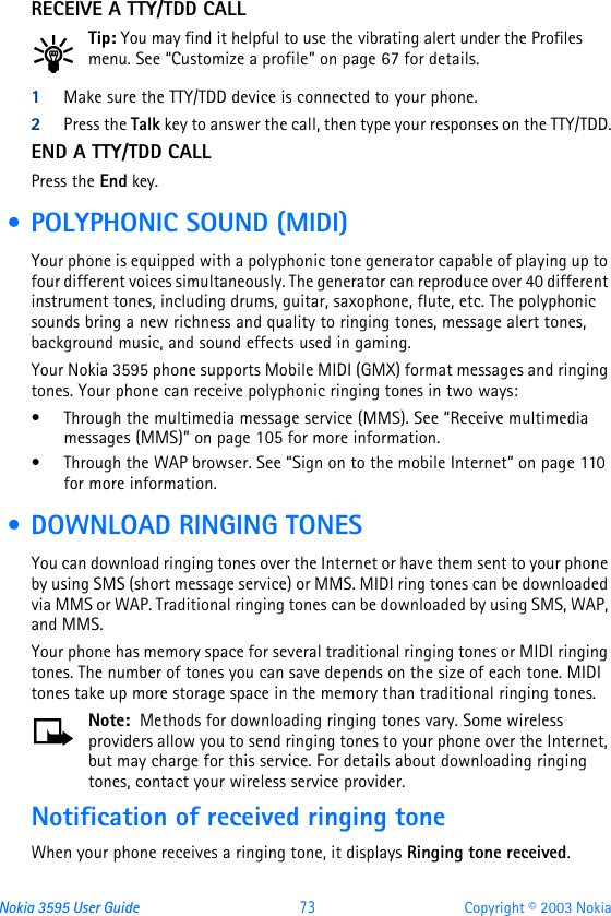 Nokia 3595 User Guide  73 Copyright © 2003 NokiaRECEIVE A TTY/TDD CALLTip: You may find it helpful to use the vibrating alert under the Profiles menu. See “Customize a profile” on page67 for details.1Make sure the TTY/TDD device is connected to your phone.2Press the Talk key to answer the call, then type your responses on the TTY/TDD.END A TTY/TDD CALLPress the End key. • POLYPHONIC SOUND (MIDI)Your phone is equipped with a polyphonic tone generator capable of playing up to four different voices simultaneously. The generator can reproduce over 40 different instrument tones, including drums, guitar, saxophone, flute, etc. The polyphonic sounds bring a new richness and quality to ringing tones, message alert tones, background music, and sound effects used in gaming.Your Nokia 3595 phone supports Mobile MIDI (GMX) format messages and ringing tones. Your phone can receive polyphonic ringing tones in two ways:•Through the multimedia message service (MMS). See “Receive multimedia messages (MMS)” on page105 for more information.•Through the WAP browser. See “Sign on to the mobile Internet” on page110 for more information. • DOWNLOAD RINGING TONESYou can download ringing tones over the Internet or have them sent to your phone by using SMS (short message service) or MMS. MIDI ring tones can be downloaded via MMS or WAP. Traditional ringing tones can be downloaded by using SMS, WAP, and MMS. Your phone has memory space for several traditional ringing tones or MIDI ringing tones. The number of tones you can save depends on the size of each tone. MIDI tones take up more storage space in the memory than traditional ringing tones.Note:  Methods for downloading ringing tones vary. Some wireless providers allow you to send ringing tones to your phone over the Internet, but may charge for this service. For details about downloading ringing tones, contact your wireless service provider.Notification of received ringing toneWhen your phone receives a ringing tone, it displays Ringing tone received.