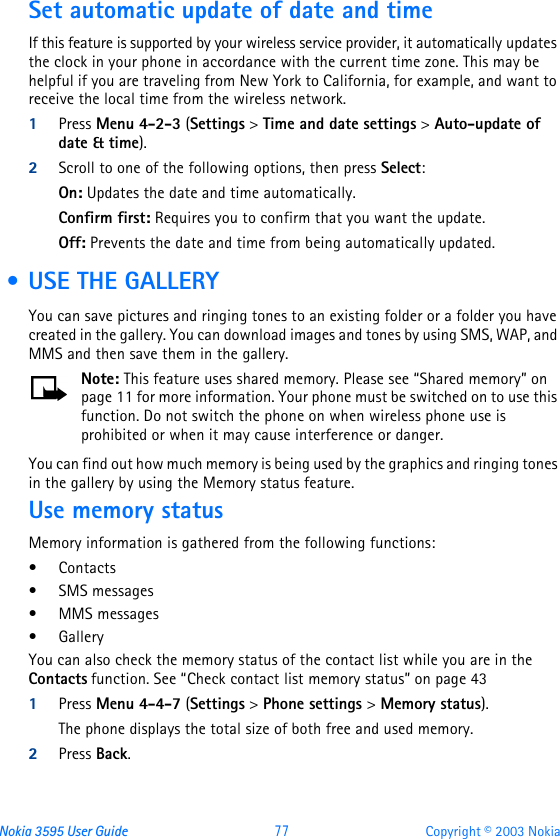 Nokia 3595 User Guide  77 Copyright © 2003 NokiaSet automatic update of date and timeIf this feature is supported by your wireless service provider, it automatically updates the clock in your phone in accordance with the current time zone. This may be helpful if you are traveling from New York to California, for example, and want to receive the local time from the wireless network.1Press Menu 4-2-3 (Settings &gt; Time and date settings &gt; Auto-update of date &amp; time).2Scroll to one of the following options, then press Select: On: Updates the date and time automatically.Confirm first: Requires you to confirm that you want the update.Off: Prevents the date and time from being automatically updated. • USE THE GALLERYYou can save pictures and ringing tones to an existing folder or a folder you have created in the gallery. You can download images and tones by using SMS, WAP, and MMS and then save them in the gallery.Note: This feature uses shared memory. Please see “Shared memory” on page11 for more information. Your phone must be switched on to use this function. Do not switch the phone on when wireless phone use is prohibited or when it may cause interference or danger.You can find out how much memory is being used by the graphics and ringing tones in the gallery by using the Memory status feature.Use memory statusMemory information is gathered from the following functions:•Contacts •SMS messages •MMS messages•GalleryYou can also check the memory status of the contact list while you are in the Contacts function. See “Check contact list memory status” on page431Press Menu 4-4-7 (Settings &gt; Phone settings &gt; Memory status).The phone displays the total size of both free and used memory.2Press Back.