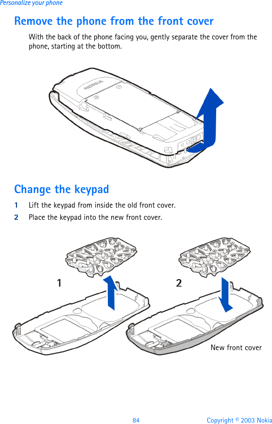 84 Copyright © 2003 NokiaPersonalize your phoneRemove the phone from the front coverWith the back of the phone facing you, gently separate the cover from the phone, starting at the bottom. Change the keypad1Lift the keypad from inside the old front cover.2Place the keypad into the new front cover.New front cover