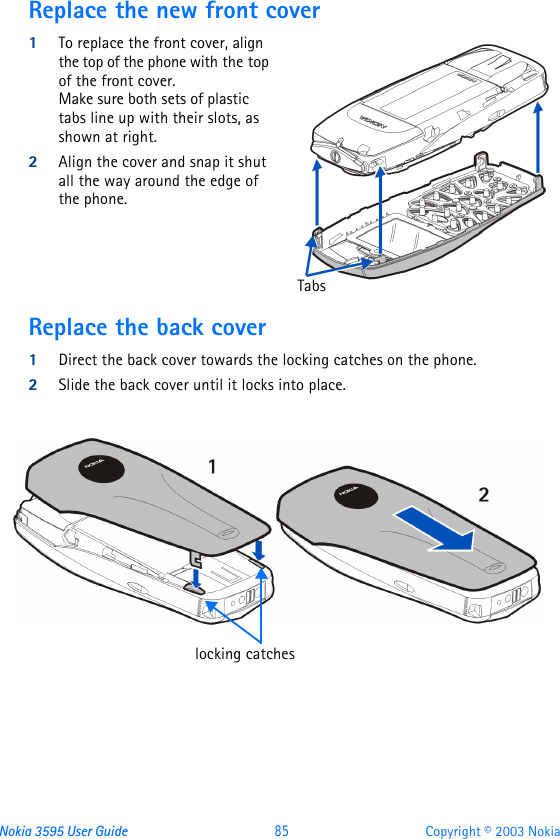 Nokia 3595 User Guide  85 Copyright © 2003 NokiaReplace the new front cover1To replace the front cover, align the top of the phone with the top of the front cover.   Make sure both sets of plastic tabs line up with their slots, as shown at right. 2Align the cover and snap it shut all the way around the edge of the phone.Replace the back cover1Direct the back cover towards the locking catches on the phone.2Slide the back cover until it locks into place. Tabslocking catches