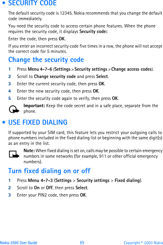 Nokia 3595 User Guide  89 Copyright © 2003 Nokia • SECURITY CODEThe default security code is 12345. Nokia recommends that you change the default code immediately.You need the security code to access certain phone features. When the phone requires the security code, it displays Security code:Enter the code, then press OK.If you enter an incorrect security code five times in a row, the phone will not accept the correct code for 5 minutes.Change the security code1Press Menu 4-7-6 (Settings &gt; Security settings &gt; Change access codes).2Scroll to Change security code and press Select.3Enter the current security code, then press OK.4Enter the new security code, then press OK.5Enter the security code again to verify, then press OK.Important: Keep the code secret and in a safe place, separate from the phone. • USE FIXED DIALINGIf supported by your SIM card, this feature lets you restrict your outgoing calls to phone numbers included in the fixed dialing list or beginning with the same digit(s) as an entry in the list. Note: When fixed dialing is set on, calls may be possible to certain emergency numbers in some networks (for example, 911 or other official emergency numbers).Turn fixed dialing on or off1Press Menu 4-7-3 (Settings &gt; Security settings &gt; Fixed dialing).2Scroll to On or Off, then press Select.3Enter your PIN2 code, then press OK.