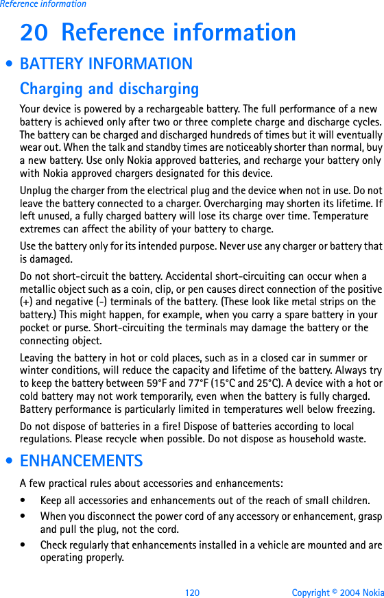 120 Copyright © 2004 NokiaReference information20 Reference information • BATTERY INFORMATIONCharging and dischargingYour device is powered by a rechargeable battery. The full performance of a new battery is achieved only after two or three complete charge and discharge cycles. The battery can be charged and discharged hundreds of times but it will eventually wear out. When the talk and standby times are noticeably shorter than normal, buy a new battery. Use only Nokia approved batteries, and recharge your battery only with Nokia approved chargers designated for this device.Unplug the charger from the electrical plug and the device when not in use. Do not leave the battery connected to a charger. Overcharging may shorten its lifetime. If left unused, a fully charged battery will lose its charge over time. Temperature extremes can affect the ability of your battery to charge.Use the battery only for its intended purpose. Never use any charger or battery that is damaged.Do not short-circuit the battery. Accidental short-circuiting can occur when a metallic object such as a coin, clip, or pen causes direct connection of the positive (+) and negative (-) terminals of the battery. (These look like metal strips on the battery.) This might happen, for example, when you carry a spare battery in your pocket or purse. Short-circuiting the terminals may damage the battery or the connecting object.Leaving the battery in hot or cold places, such as in a closed car in summer or winter conditions, will reduce the capacity and lifetime of the battery. Always try to keep the battery between 59°F and 77°F (15°C and 25°C). A device with a hot or cold battery may not work temporarily, even when the battery is fully charged. Battery performance is particularly limited in temperatures well below freezing.Do not dispose of batteries in a fire! Dispose of batteries according to local regulations. Please recycle when possible. Do not dispose as household waste. • ENHANCEMENTSA few practical rules about accessories and enhancements:• Keep all accessories and enhancements out of the reach of small children.• When you disconnect the power cord of any accessory or enhancement, grasp and pull the plug, not the cord.• Check regularly that enhancements installed in a vehicle are mounted and are operating properly.