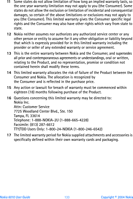 Nokia 6010 User Guide  133 Copyright © 2004 Nokia11 Some states do not allow limitation of how long an implied warranty lasts, so the one year warranty limitation may not apply to you (the Consumer). Some states do not allow the exclusion or limitation of incidental and consequential damages, so certain of the above limitations or exclusions may not apply to you (the Consumer). This limited warranty gives the Consumer specific legal rights and the Consumer may also have other rights which vary from state to state.12 Nokia neither assumes nor authorizes any authorized service center or any other person or entity to assume for it any other obligation or liability beyond that which is expressly provided for in this limited warranty including the provider or seller of any extended warranty or service agreement.13 This is the entire warranty between Nokia and the Consumer, and supersedes all prior and contemporaneous agreements or understandings, oral or written, relating to the Product, and no representation, promise or condition not contained herein shall modify these terms.14 This limited warranty allocates the risk of failure of the Product between the Consumer and Nokia. The allocation is recognized by the Consumer and is reflected in the purchase price.15 Any action or lawsuit for breach of warranty must be commenced within eighteen (18) months following purchase of the Product.16 Questions concerning this limited warranty may be directed to: Nokia Inc. Attn: Customer Service7725 Woodland Center Blvd., Ste. 150Tampa, FL 33614Telephone: 1-888-NOKIA-2U (1-888-665-4228)Facsimile: (813) 287-6612TTY/TDD Users Only: 1-800-24-NOKIA (1-800-246-6542)17 The limited warranty period for Nokia supplied attachments and accessories is specifically defined within their own warranty cards and packaging. 