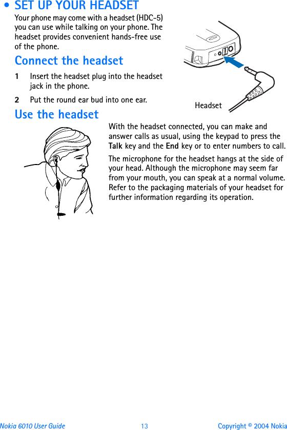 Nokia 6010 User Guide  13 Copyright © 2004 Nokia • SET UP YOUR HEADSETYour phone may come with a headset (HDC-5) you can use while talking on your phone. The headset provides convenient hands-free use of the phone.Connect the headset1Insert the headset plug into the headset jack in the phone.2Put the round ear bud into one ear.Use the headsetWith the headset connected, you can make and answer calls as usual, using the keypad to press the Talk key and the End key or to enter numbers to call.The microphone for the headset hangs at the side of your head. Although the microphone may seem far from your mouth, you can speak at a normal volume. Refer to the packaging materials of your headset for further information regarding its operation. Headset