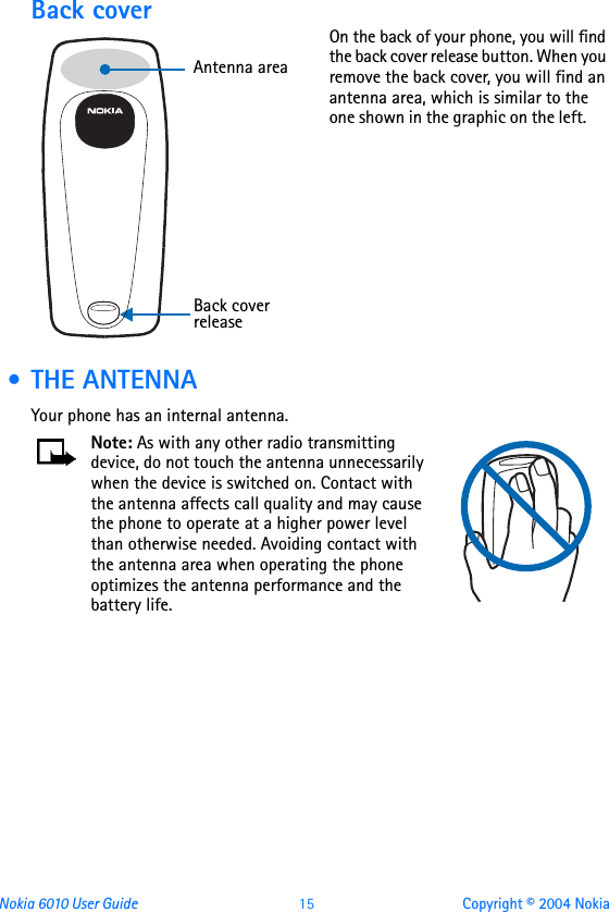 Nokia 6010 User Guide  15 Copyright © 2004 NokiaBack coverOn the back of your phone, you will find the back cover release button. When you remove the back cover, you will find an antenna area, which is similar to the one shown in the graphic on the left.       • THE ANTENNAYour phone has an internal antenna.Note: As with any other radio transmitting device, do not touch the antenna unnecessarily when the device is switched on. Contact with the antenna affects call quality and may cause the phone to operate at a higher power level than otherwise needed. Avoiding contact with the antenna area when operating the phone optimizes the antenna performance and the battery life. Back cover releaseAntenna area