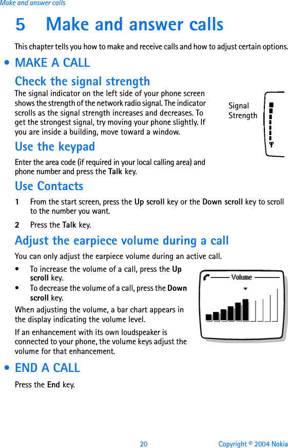 20 Copyright © 2004 NokiaMake and answer calls5 Make and answer callsThis chapter tells you how to make and receive calls and how to adjust certain options. • MAKE A CALLCheck the signal strengthThe signal indicator on the left side of your phone screen shows the strength of the network radio signal. The indicator scrolls as the signal strength increases and decreases. To get the strongest signal, try moving your phone slightly. If you are inside a building, move toward a window.Use the keypadEnter the area code (if required in your local calling area) and phone number and press the Talk key.Use Contacts1From the start screen, press the Up scroll key or the Down scroll key to scroll to the number you want.2Press the Talk key.Adjust the earpiece volume during a callYou can only adjust the earpiece volume during an active call.• To increase the volume of a call, press the Up scroll key.• To decrease the volume of a call, press the Down scroll key. When adjusting the volume, a bar chart appears in the display indicating the volume level.If an enhancement with its own loudspeaker is connected to your phone, the volume keys adjust the volume for that enhancement. • END A CALLPress the End key.Signal Strength