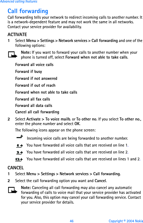 46 Copyright © 2004 NokiaAdvanced calling featuresCall forwardingCall forwarding tells your network to redirect incoming calls to another number. It is a network-dependent feature and may not work the same in all networks. Contact your service provider for availability.ACTIVATE1Select Menu &gt; Settings &gt; Network services &gt; Call forwarding and one of the following options:Note: If you want to forward your calls to another number when your phone is turned off, select Forward when not able to take calls.Forward all voice callsForward if busyForward if not answeredForward if out of reachForward when not able to take callsForward all fax callsForward all data callsCancel all call forwarding2Select Activate &gt; To voice mailb. or To other no. If you select To other no., enter the phone number and select OK. The following icons appear on the phone screen:    Incoming voice calls are being forwarded to another number. You have forwarded all voice calls that are received on line 1.You have forwarded all voice calls that are received on line 2.You have forwarded all voice calls that are received on lines 1 and 2.CANCEL1Select Menu &gt; Settings &gt; Network services &gt; Call forwarding.2Select the call forwarding option you want and Cancel.Note: Canceling all call forwarding may also cancel any automatic forwarding of calls to voice mail that your service provider has activated for you. Also, this option may cancel your call forwarding service. Contact your service provider for details.