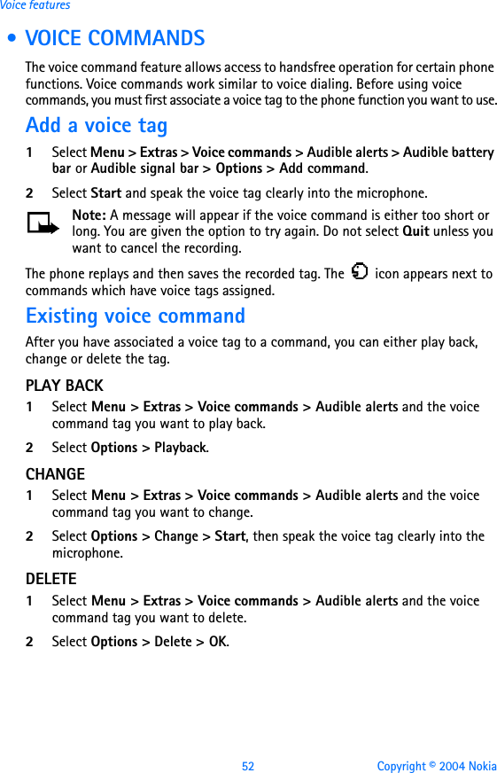 52 Copyright © 2004 NokiaVoice features • VOICE COMMANDSThe voice command feature allows access to handsfree operation for certain phone functions. Voice commands work similar to voice dialing. Before using voice commands, you must first associate a voice tag to the phone function you want to use.Add a voice tag1Select Menu &gt; Extras &gt; Voice commands &gt; Audible alerts &gt; Audible battery bar or Audible signal bar &gt; Options &gt; Add command. 2Select Start and speak the voice tag clearly into the microphone.Note: A message will appear if the voice command is either too short or long. You are given the option to try again. Do not select Quit unless you want to cancel the recording.The phone replays and then saves the recorded tag. The   icon appears next to commands which have voice tags assigned.Existing voice commandAfter you have associated a voice tag to a command, you can either play back, change or delete the tag.PLAY BACK1Select Menu &gt; Extras &gt; Voice commands &gt; Audible alerts and the voice command tag you want to play back.2Select Options &gt; Playback.CHANGE1Select Menu &gt; Extras &gt; Voice commands &gt; Audible alerts and the voice command tag you want to change.2Select Options &gt; Change &gt; Start, then speak the voice tag clearly into the microphone.DELETE1Select Menu &gt; Extras &gt; Voice commands &gt; Audible alerts and the voice command tag you want to delete.2Select Options &gt; Delete &gt; OK.
