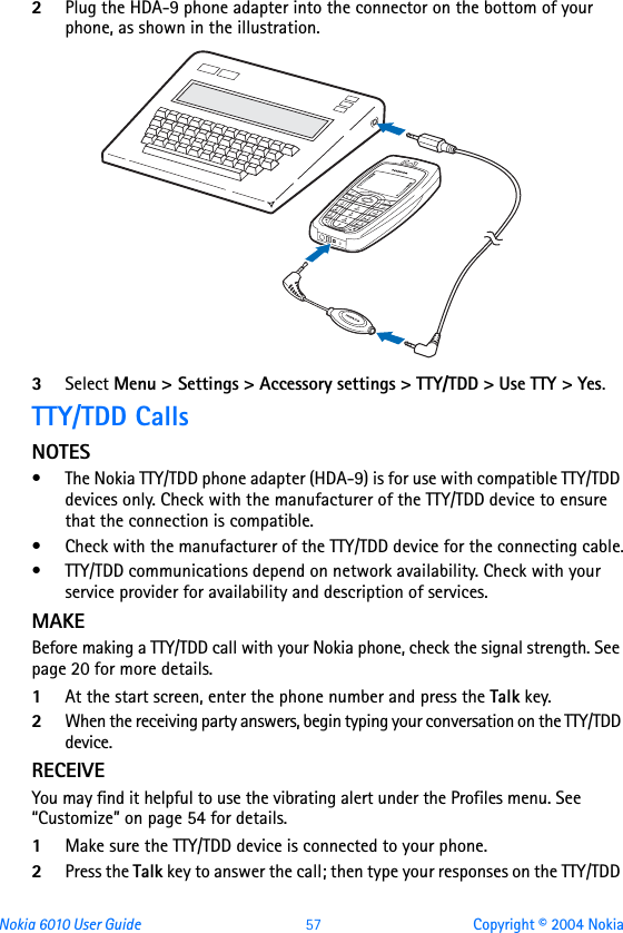 Nokia 6010 User Guide  57 Copyright © 2004 Nokia2Plug the HDA-9 phone adapter into the connector on the bottom of your phone, as shown in the illustration.3Select Menu &gt; Settings &gt; Accessory settings &gt; TTY/TDD &gt; Use TTY &gt; Yes.TTY/TDD CallsNOTES• The Nokia TTY/TDD phone adapter (HDA-9) is for use with compatible TTY/TDD devices only. Check with the manufacturer of the TTY/TDD device to ensure that the connection is compatible. • Check with the manufacturer of the TTY/TDD device for the connecting cable.• TTY/TDD communications depend on network availability. Check with your service provider for availability and description of services.MAKEBefore making a TTY/TDD call with your Nokia phone, check the signal strength. See page 20 for more details.1At the start screen, enter the phone number and press the Talk key.2When the receiving party answers, begin typing your conversation on the TTY/TDD device.RECEIVEYou may find it helpful to use the vibrating alert under the Profiles menu. See “Customize” on page 54 for details.1Make sure the TTY/TDD device is connected to your phone.2Press the Talk key to answer the call; then type your responses on the TTY/TDD 