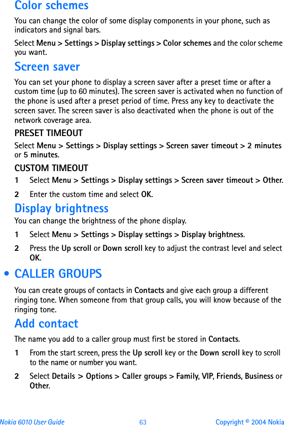 Nokia 6010 User Guide  63 Copyright © 2004 NokiaColor schemesYou can change the color of some display components in your phone, such as indicators and signal bars.Select Menu &gt; Settings &gt; Display settings &gt; Color schemes and the color scheme you want.Screen saverYou can set your phone to display a screen saver after a preset time or after a custom time (up to 60 minutes). The screen saver is activated when no function of the phone is used after a preset period of time. Press any key to deactivate the screen saver. The screen saver is also deactivated when the phone is out of the network coverage area. PRESET TIMEOUTSelect Menu &gt; Settings &gt; Display settings &gt; Screen saver timeout &gt; 2 minutes or 5 minutes. CUSTOM TIMEOUT1Select Menu &gt; Settings &gt; Display settings &gt; Screen saver timeout &gt; Other.2Enter the custom time and select OK. Display brightnessYou can change the brightness of the phone display.1Select Menu &gt; Settings &gt; Display settings &gt; Display brightness. 2Press the Up scroll or Down scroll key to adjust the contrast level and select OK. • CALLER GROUPSYou can create groups of contacts in Contacts and give each group a different ringing tone. When someone from that group calls, you will know because of the ringing tone.Add contactThe name you add to a caller group must first be stored in Contacts.1From the start screen, press the Up scroll key or the Down scroll key to scroll to the name or number you want.2Select Details &gt; Options &gt; Caller groups &gt; Family, VIP, Friends, Business or Other.
