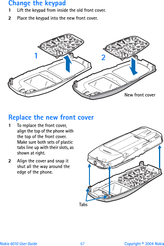 Nokia 6010 User Guide  67 Copyright © 2004 NokiaChange the keypad1Lift the keypad from inside the old front cover.2Place the keypad into the new front cover.Replace the new front cover1To replace the front cover, align the top of the phone with the top of the front cover. Make sure both sets of plastic tabs line up with their slots, as shown at right. 2Align the cover and snap it shut all the way around the edge of the phone.12New front coverTabs