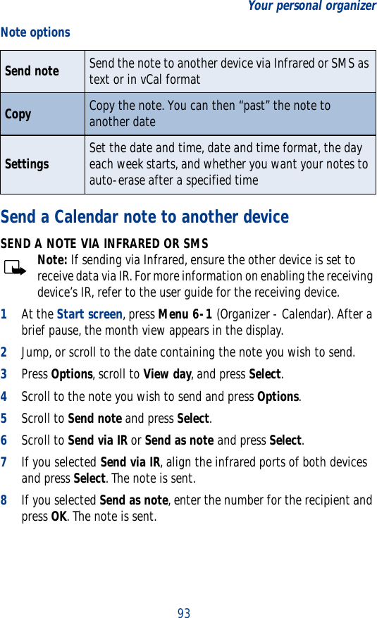 93Your personal organizerSend a Calendar note to another deviceSEND A NOTE VIA INFRARED OR SMSNote: If sending via Infrared, ensure the other device is set to receive data via IR. For more information on enabling the receiving device’s IR, refer to the user guide for the receiving device.1At the Start screen, press Menu 6-1 (Organizer - Calendar). After a brief pause, the month view appears in the display. 2Jump, or scroll to the date containing the note you wish to send.3Press Options, scroll to View day, and press Select. 4Scroll to the note you wish to send and press Options.5Scroll to Send note and press Select.6Scroll to Send via IR or Send as note and press Select.7If you selected Send via IR, align the infrared ports of both devices and press Select. The note is sent.8If you selected Send as note, enter the number for the recipient and press OK. The note is sent.Send note Send the note to another device via Infrared or SMS as text or in vCal formatCopy Copy the note. You can then “past” the note to another dateSettings Set the date and time, date and time format, the day each week starts, and whether you want your notes to auto-erase after a specified timeNote options