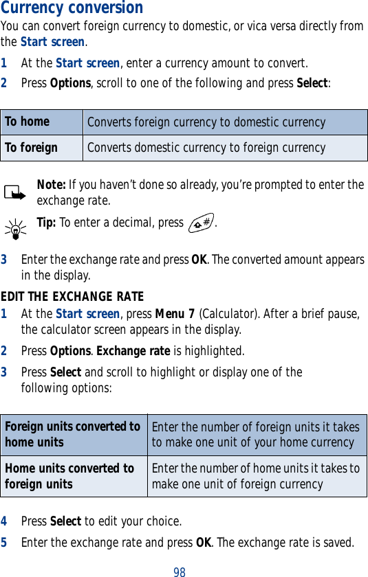 98Currency conversionYou can convert foreign currency to domestic, or vica versa directly from the Start screen.1At the Start screen, enter a currency amount to convert.2Press Options, scroll to one of the following and press Select:Note: If you haven’t done so already, you’re prompted to enter the exchange rate.Tip: To enter a decimal, press  .3Enter the exchange rate and press OK. The converted amount appears in the display.EDIT THE EXCHANGE RATE1At the Start screen, press Menu 7 (Calculator). After a brief pause, the calculator screen appears in the display.2Press Options. Exchange rate is highlighted. 3Press Select and scroll to highlight or display one of the following options:4Press Select to edit your choice. 5Enter the exchange rate and press OK. The exchange rate is saved.To home Converts foreign currency to domestic currencyTo foreign Converts domestic currency to foreign currencyForeign units converted to home units Enter the number of foreign units it takes to make one unit of your home currency Home units converted to foreign units Enter the number of home units it takes to make one unit of foreign currency