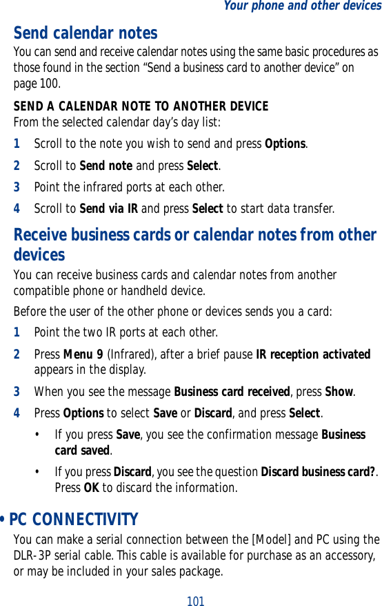 101Your phone and other devicesSend calendar notes You can send and receive calendar notes using the same basic procedures as those found in the section “Send a business card to another device” on page 100. SEND A CALENDAR NOTE TO ANOTHER DEVICEFrom the selected calendar day’s day list:1Scroll to the note you wish to send and press Options.2Scroll to Send note and press Select. 3Point the infrared ports at each other.4Scroll to Send via IR and press Select to start data transfer.Receive business cards or calendar notes from other devicesYou can receive business cards and calendar notes from another compatible phone or handheld device. Before the user of the other phone or devices sends you a card:1Point the two IR ports at each other. 2Press Menu 9 (Infrared), after a brief pause IR reception activated appears in the display.3When you see the message Business card received, press Show.4Press Options to select Save or Discard, and press Select. • If you press Save, you see the confirmation message Business card saved. • If you press Discard, you see the question Discard business card?. Press OK to discard the information.  • PC CONNECTIVITYYou can make a serial connection between the [Model] and PC using the DLR-3P serial cable. This cable is available for purchase as an accessory, or may be included in your sales package. 