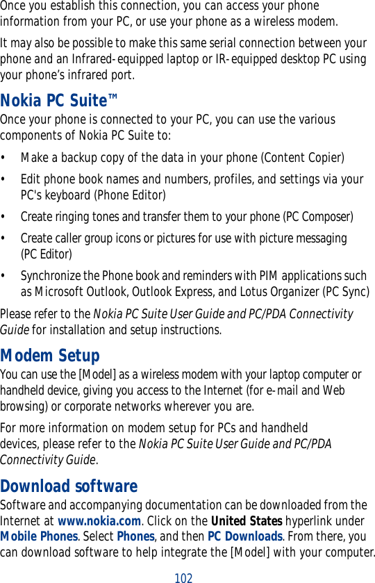 102Once you establish this connection, you can access your phone information from your PC, or use your phone as a wireless modem.It may also be possible to make this same serial connection between your phone and an Infrared-equipped laptop or IR-equipped desktop PC using your phone’s infrared port.Nokia PC Suite™Once your phone is connected to your PC, you can use the various components of Nokia PC Suite to:• Make a backup copy of the data in your phone (Content Copier)• Edit phone book names and numbers, profiles, and settings via your PC&apos;s keyboard (Phone Editor)• Create ringing tones and transfer them to your phone (PC Composer)• Create caller group icons or pictures for use with picture messaging (PC Editor)• Synchronize the Phone book and reminders with PIM applications such as Microsoft Outlook, Outlook Express, and Lotus Organizer (PC Sync)Please refer to the Nokia PC Suite User Guide and PC/PDA Connectivity Guide for installation and setup instructions.Modem SetupYou can use the [Model] as a wireless modem with your laptop computer or handheld device, giving you access to the Internet (for e-mail and Web browsing) or corporate networks wherever you are. For more information on modem setup for PCs and handheld devices, please refer to the Nokia PC Suite User Guide and PC/PDA Connectivity Guide.Download softwareSoftware and accompanying documentation can be downloaded from the Internet at www.nokia.com. Click on the United States hyperlink under Mobile Phones. Select Phones, and then PC Downloads. From there, you can download software to help integrate the [Model] with your computer.