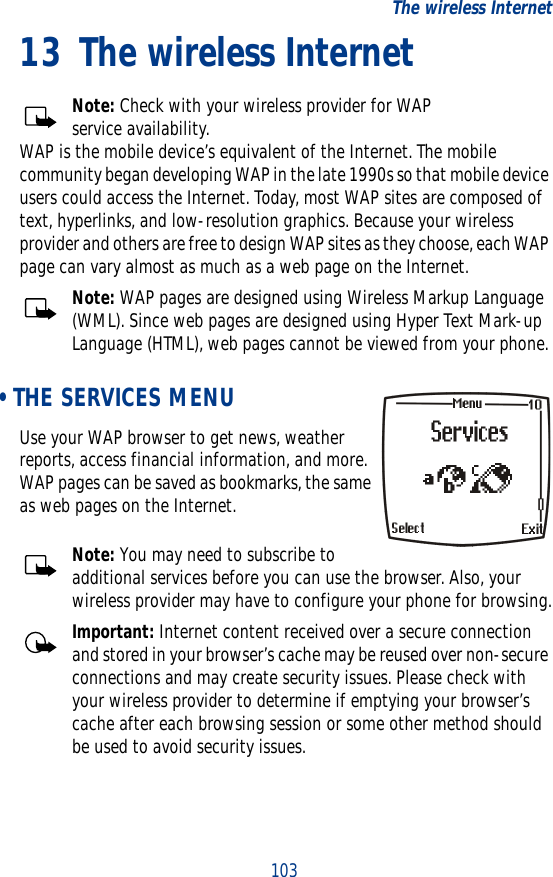 103The wireless Internet13 The wireless InternetNote: Check with your wireless provider for WAP service availability.WAP is the mobile device’s equivalent of the Internet. The mobile community began developing WAP in the late 1990s so that mobile device users could access the Internet. Today, most WAP sites are composed of text, hyperlinks, and low-resolution graphics. Because your wireless provider and others are free to design WAP sites as they choose, each WAP page can vary almost as much as a web page on the Internet. Note: WAP pages are designed using Wireless Markup Language (WML). Since web pages are designed using Hyper Text Mark-up Language (HTML), web pages cannot be viewed from your phone. • THE SERVICES MENUUse your WAP browser to get news, weather reports, access financial information, and more. WAP pages can be saved as bookmarks, the same as web pages on the Internet.Note: You may need to subscribe to additional services before you can use the browser. Also, your wireless provider may have to configure your phone for browsing.Important: Internet content received over a secure connection and stored in your browser’s cache may be reused over non-secure connections and may create security issues. Please check with your wireless provider to determine if emptying your browser’s cache after each browsing session or some other method should be used to avoid security issues.