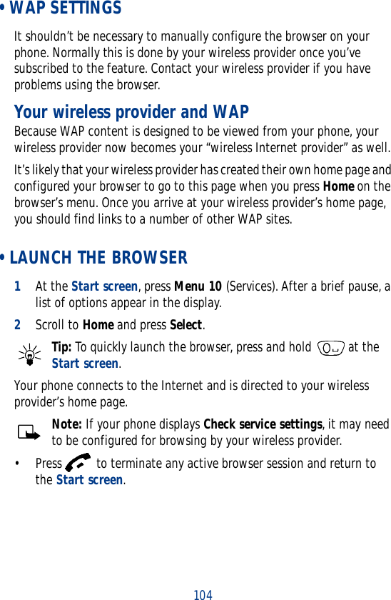 104 • WAP SETTINGSIt shouldn’t be necessary to manually configure the browser on your phone. Normally this is done by your wireless provider once you’ve subscribed to the feature. Contact your wireless provider if you have problems using the browser.Your wireless provider and WAPBecause WAP content is designed to be viewed from your phone, your wireless provider now becomes your “wireless Internet provider” as well.It’s likely that your wireless provider has created their own home page and configured your browser to go to this page when you press Home on the browser’s menu. Once you arrive at your wireless provider’s home page, you should find links to a number of other WAP sites. • LAUNCH THE BROWSER1At the Start screen, press Menu 10 (Services). After a brief pause, a list of options appear in the display.2Scroll to Home and press Select.Tip: To quickly launch the browser, press and hold   at the Start screen.Your phone connects to the Internet and is directed to your wireless provider’s home page.Note: If your phone displays Check service settings, it may need to be configured for browsing by your wireless provider.• Press   to terminate any active browser session and return to the Start screen.