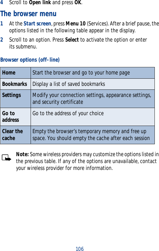 1064Scroll to Open link and press OK.The browser menu1At the Start screen, press Menu 10 (Services). After a brief pause, the options listed in the following table appear in the display.2Scroll to an option. Press Select to activate the option or enter its submenu.Note: Some wireless providers may customize the options listed in the previous table. If any of the options are unavailable, contact your wireless provider for more information.Browser options (off-line)Home Start the browser and go to your home pageBookmarks Display a list of saved bookmarksSettings Modify your connection settings, appearance settings, and security certificateGo to address Go to the address of your choiceClear the cache Empty the browser’s temporary memory and free up space. You should empty the cache after each session