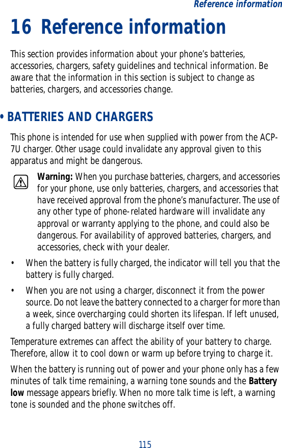 115Reference information16 Reference informationThis section provides information about your phone’s batteries, accessories, chargers, safety guidelines and technical information. Be aware that the information in this section is subject to change as batteries, chargers, and accessories change. • BATTERIES AND CHARGERSThis phone is intended for use when supplied with power from the ACP-7U charger. Other usage could invalidate any approval given to this apparatus and might be dangerous.Warning: When you purchase batteries, chargers, and accessories for your phone, use only batteries, chargers, and accessories that have received approval from the phone’s manufacturer. The use of any other type of phone-related hardware will invalidate any approval or warranty applying to the phone, and could also be dangerous. For availability of approved batteries, chargers, and accessories, check with your dealer.• When the battery is fully charged, the indicator will tell you that the battery is fully charged.• When you are not using a charger, disconnect it from the power source. Do not leave the battery connected to a charger for more than a week, since overcharging could shorten its lifespan. If left unused, a fully charged battery will discharge itself over time.Temperature extremes can affect the ability of your battery to charge. Therefore, allow it to cool down or warm up before trying to charge it.When the battery is running out of power and your phone only has a few minutes of talk time remaining, a warning tone sounds and the Battery low message appears briefly. When no more talk time is left, a warning tone is sounded and the phone switches off.
