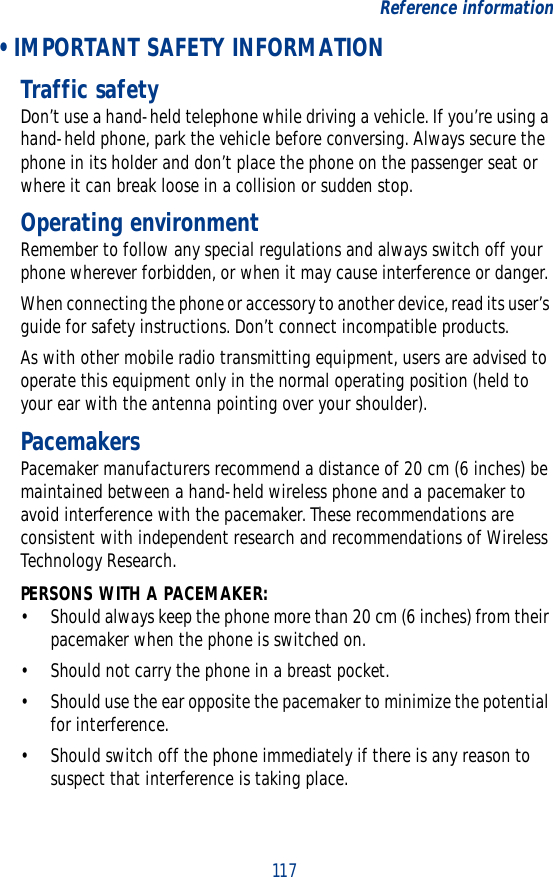117Reference information • IMPORTANT SAFETY INFORMATIONTraffic safetyDon’t use a hand-held telephone while driving a vehicle. If you’re using a hand-held phone, park the vehicle before conversing. Always secure the phone in its holder and don’t place the phone on the passenger seat or where it can break loose in a collision or sudden stop.Operating environmentRemember to follow any special regulations and always switch off your phone wherever forbidden, or when it may cause interference or danger.When connecting the phone or accessory to another device, read its user’s guide for safety instructions. Don’t connect incompatible products.As with other mobile radio transmitting equipment, users are advised to operate this equipment only in the normal operating position (held to your ear with the antenna pointing over your shoulder).PacemakersPacemaker manufacturers recommend a distance of 20 cm (6 inches) be maintained between a hand-held wireless phone and a pacemaker to avoid interference with the pacemaker. These recommendations are consistent with independent research and recommendations of Wireless Technology Research.PERSONS WITH A PACEMAKER:• Should always keep the phone more than 20 cm (6 inches) from their pacemaker when the phone is switched on.• Should not carry the phone in a breast pocket.• Should use the ear opposite the pacemaker to minimize the potential for interference.• Should switch off the phone immediately if there is any reason to suspect that interference is taking place.